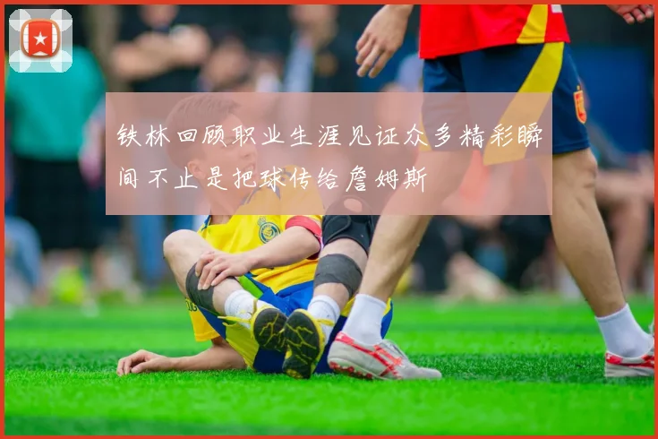 铁林回顾职业生涯见证众多精彩瞬间不止是把球传给詹姆斯