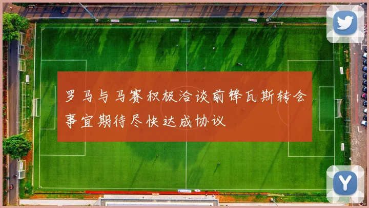 罗马与马赛积极洽谈前锋瓦斯转会事宜期待尽快达成协议
