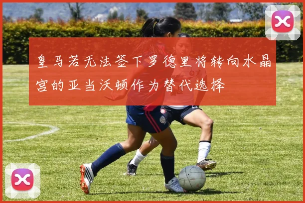 皇马若无法签下罗德里将转向水晶宫的亚当沃顿作为替代选择