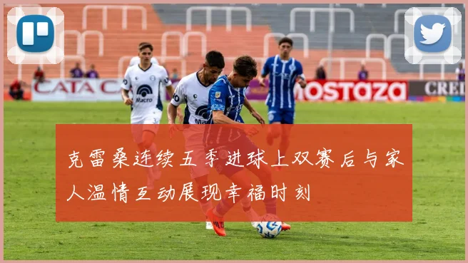 克雷桑连续五季进球上双赛后与家人温情互动展现幸福时刻