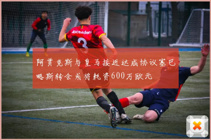 阿贾克斯与皇马接近达成协议塞巴略斯转会或将耗资600万欧元