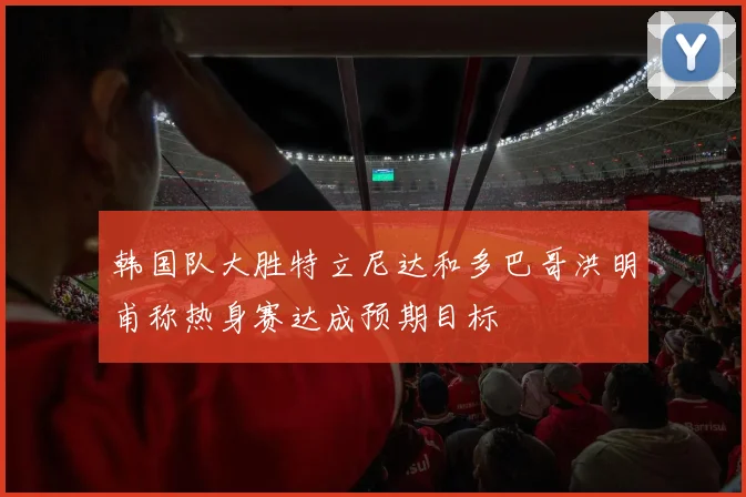 韩国队大胜特立尼达和多巴哥洪明甫称热身赛达成预期目标