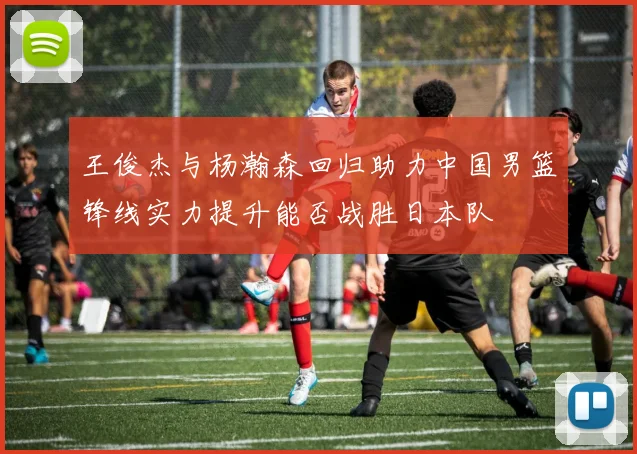王俊杰与杨瀚森回归助力中国男篮锋线实力提升能否战胜日本队