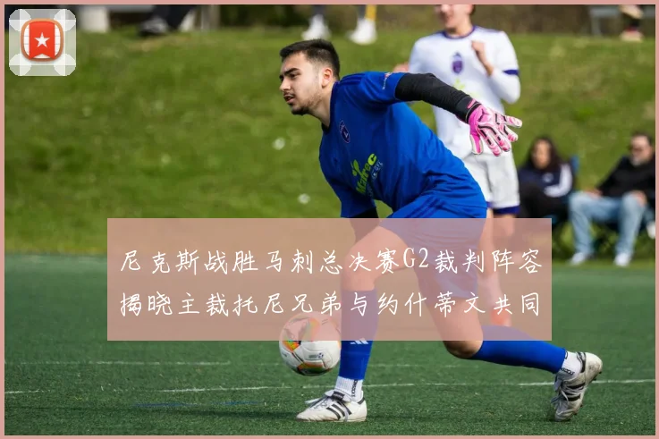 尼克斯战胜马刺总决赛G2裁判阵容揭晓主裁托尼兄弟与约什蒂文共同执法