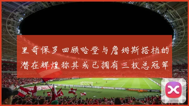 里奇保罗回顾哈登与詹姆斯搭档的潜在辉煌称其或已拥有三枚总冠军戒指