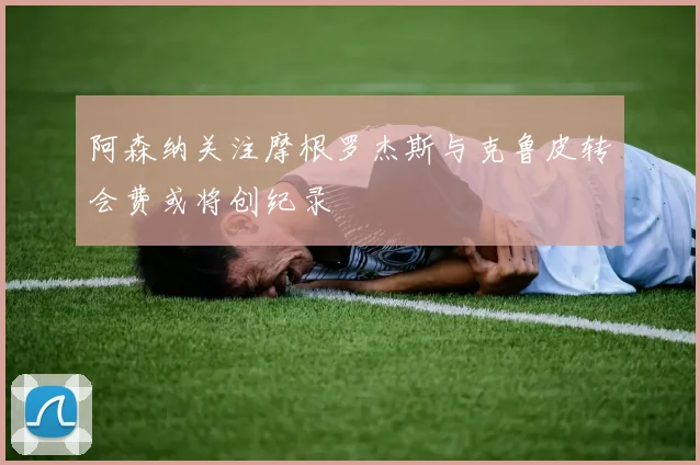 阿森纳关注摩根罗杰斯与克鲁皮转会费或将创纪录