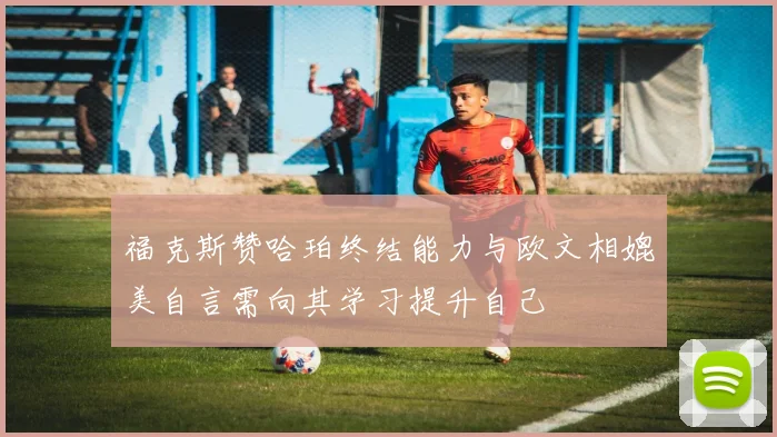 福克斯赞哈珀终结能力与欧文相媲美自言需向其学习提升自己