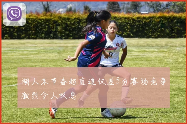 湖人末节奋起直追仅差5分赛场竞争激烈令人叹息