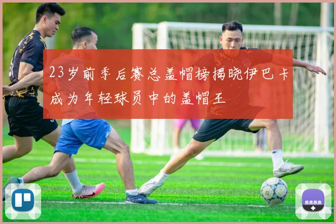 23岁前季后赛总盖帽榜揭晓伊巴卡成为年轻球员中的盖帽王